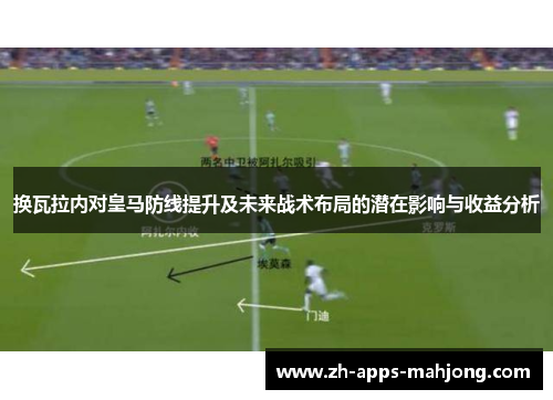 换瓦拉内对皇马防线提升及未来战术布局的潜在影响与收益分析 换瓦拉内对皇马防线提升及未来战术布局的潜在影响与收益分析