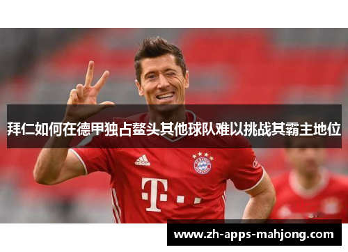 拜仁如何在德甲独占鳌头其他球队难以挑战其霸主地位 拜仁如何在德甲独占鳌头其他球队难以挑战其霸主地位