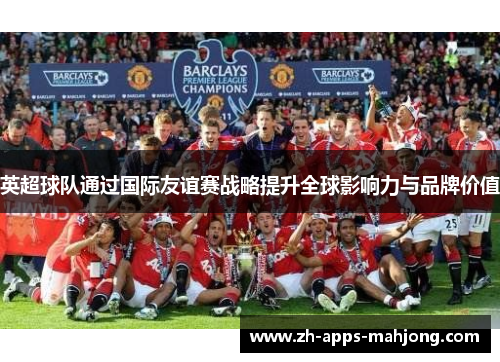 英超球队通过国际友谊赛战略提升全球影响力与品牌价值 英超球队通过国际友谊赛战略提升全球影响力与品牌价值