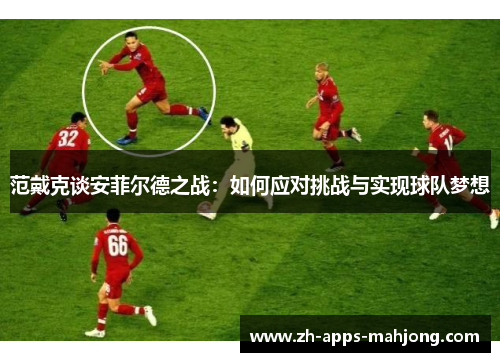 范戴克谈安菲尔德之战:如何应对挑战与实现球队梦想 范戴克谈安菲尔德之战:如何应对挑战与实现球队梦想