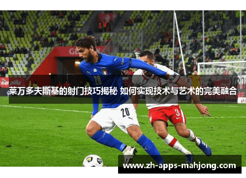 莱万多夫斯基的射门技巧揭秘 如何实现技术与艺术的完美融合