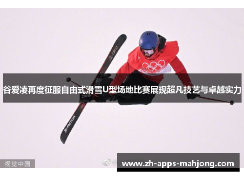 谷爱凌再度征服自由式滑雪U型场地比赛展现超凡技艺与卓越实力 谷爱凌再度征服自由式滑雪U型场地比赛展现超凡技艺与卓越实力