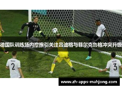德国队训练场内摩擦引关注吕迪格与菲尔克鲁格冲突升级 德国队训练场内摩擦引关注吕迪格与菲尔克鲁格冲突升级