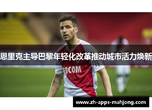 恩里克主导巴黎年轻化改革推动城市活力焕新 恩里克主导巴黎年轻化改革推动城市活力焕新