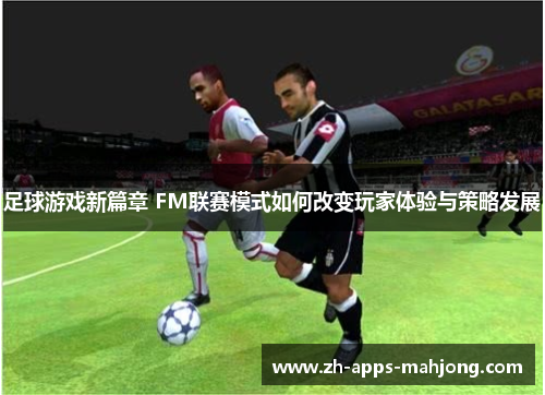足球游戏新篇章 FM联赛模式如何改变玩家体验与策略发展